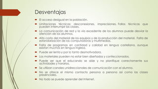 Desventajas
 El acceso desigual en la población.
 Limitaciones técnicas: desconexiones, imprecisiones. Fallas técnicas que
pueden interrumpir las clases.
 La comunicación de red y la vía excedente de los alumnos puede desviar la
atención de los alumnos.
 Alto costo del material de los equipos y de la producción del material. Falta de
estandarización de las computadoras y multimedias.
 Falta de programas en cantidad y calidad en lengua castellana, aunque
existan muchos en lengua inglesa.
 Puede ser lenta y por lo tanto desmotivadora.
 Los materiales pueden no estar bien diseñados y confeccionados.
 Puede ser que el educando se aísle y no planifique correctamente sus
actividades y horarios.
 Se utilizan canales unidireccionales de comunicación con el alumno.
 No se ofrece el mismo contacto persona a persona así como las clases
presénciales.
 No todo se puede aprender del Internet.
 