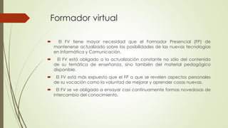 Formador virtual
 El FV tiene mayor necesidad que el Formador Presencial (FP) de
mantenerse actualizado sobre las posibilidades de las nuevas tecnologías
en Informática y Comunicación.
 El FV está obligado a la actualización constante no sólo del contenido
de su temática de enseñanza, sino también del material pedagógico
disponible.
 El FV está más expuesto que el FP a que se revelen aspectos personales
de su vocación como la voluntad de mejorar y aprender cosas nuevas.
 El FV se ve obligado a ensayar casi continuamente formas novedosas de
intercambio del conocimiento.
 