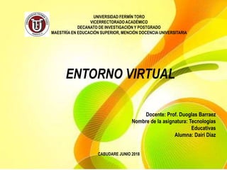 UNIVERSIDAD FERMÍN TORO
VICERRECTORADO ACADÉMICO
DECANATO DE INVESTIGACIÓN Y POSTGRADO
MAESTRÍA EN EDUCACIÓN SUPERIOR, MENCIÓN DOCENCIA UNIVERSITARIA
Docente: Prof. Duoglas Barraez
Nombre de la asignatura: Tecnologías
Educativas
Alumna: Dairi Díaz
CABUDARE JUNIO 2018
ENTORNO VIRTUAL
 