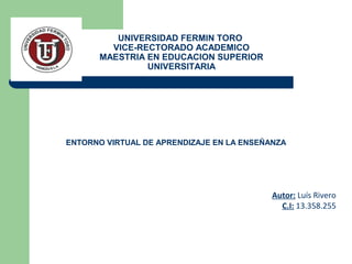 UNIVERSIDAD FERMIN TORO
VICE-RECTORADO ACADEMICO
MAESTRIA EN EDUCACION SUPERIOR
UNIVERSITARIA
Autor: Luís Rivero
C.I: 13.358.255
ENTORNO VIRTUAL DE APRENDIZAJE EN LA ENSEÑANZA
 