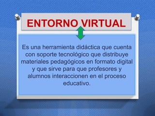 ENTORNO VIRTUAL

Es una herramienta didáctica que cuenta
 con soporte tecnológico que distribuye
materiales pedagógicos en formato digital
    y que sirve para que profesores y
  alumnos interaccionen en el proceso
                educativo.
 