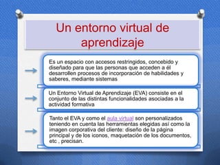 Un entorno virtual de
      aprendizaje
Es un espacio con accesos restringidos, concebido y
diseñado para que las personas que acceden a él
desarrollen procesos de incorporación de habilidades y
saberes, mediante sistemas

Un Entorno Virtual de Aprendizaje (EVA) consiste en el
conjunto de las distintas funcionalidades asociadas a la
actividad formativa
                  .




Tanto el EVA y como el aula virtual son personalizados
teniendo en cuenta las herramientas elegidas así como la
imagen corporativa del cliente: diseño de la página
principal y de los iconos, maquetación de los documentos,
etc , precisan.
 