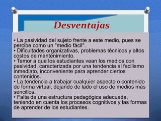 Desventajas
• La pasividad del sujeto frente a este medio, pues se
percibe como un "medio fácil".
• Dificultades organizativas, problemas técnicos y altos
costos de mantenimiento.
• Temor a que los estudiantes vean los medios con
pasividad, caracterizada por una tendencia al facilismo
inmediato, inconveniente para aprender ciertos
contenidos.
• La tendencia a trabajar cualquier aspecto o contenido
de forma virtual, dejando de lado el uso de medios más
sencillos.
• Falta de una estructura pedagógica adecuada,
teniendo en cuenta los procesos cognitivos y las formas
de aprender de los estudiantes.
 