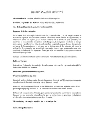 RESUMEN ANALITICO EDUCATIVO


Titulo del Libro: Entornos Virtuales en la Educación Superior

Nombres y Apellidos del Autor: Consejo Nacional de Acreditación

Año de la publicación: Bogota, Noviembre de 2006.

Resumen de la Investigación:

La inclusión de la tecnología de la información y comunicación (TIC) en los procesos de la
Educación Superior, ha ocasionado cambios sustanciales en las formas de organización, la
interacción entre los sujetos, y de manera especial en el modo en que aprende y se
construye el conocimiento, con énfasis en la búsqueda, la indagación constante, el trabajo
cooperativo y colaborativo. Estas tecnologías han propiciado nuevas formas de aprender
por parte de los estudiantes, es por eso que el óptimo uso de las mismas, así como la
utilización de estrategias de aprendizaje adecuadas tienen gran importancia para todo
estudiante de la Educación Superior a fin de potenciar su capacidad de aprender de manera
individual y cooperativa.

Conocer los entornos virtuales como herramienta primordial en la Educación superior.

Palabras Claves :

Informática, Pedagogía, Aprendizaje, Tecnologías de Información y comunicación (TIC),
Innovación, Educación Superior

Problemas que aborda la Investigación:

Objetivos de la Investigación:

Constituir un foco de innovación docente basados en el uso de las TIC, que sean capaces de
complementar la docencia presencial con la docencia virtual.

Promover una reflexión autocrítica, en los docentes de la Educación Superior acerca de su
práctica pedagógica y el uso de la TIC como factor de innovación en las mismas.

Difundir el conocimiento obtenido, para promover propuestas curriculares innovadoras
basadas en una docencia integradora, la que se perfecciona en practicas pedagógicas
presénciales complementadas con practicas virtuales.

Metodología y estrategias seguidas por la investigación:


Tesis principal del autor:
 