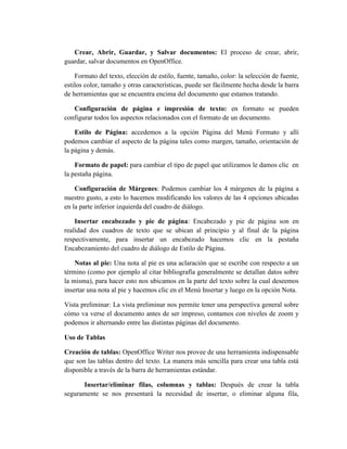 Crear, Abrir, Guardar, y Salvar documentos: El proceso de crear, abrir,
guardar, salvar documentos en OpenOffice.
Formato del texto, elección de estilo, fuente, tamaño, color: la selección de fuente,
estilos color, tamaño y otras características, puede ser fácilmente hecha desde la barra
de herramientas que se encuentra encima del documento que estamos tratando.
Configuración de página e impresión de texto: en formato se pueden
configurar todos los aspectos relacionados con el formato de un documento.
Estilo de Página: accedemos a la opción Página del Menú Formato y allí
podemos cambiar el aspecto de la página tales como margen, tamaño, orientación de
la página y demás.
Formato de papel: para cambiar el tipo de papel que utilizamos le damos clic en
la pestaña página.
Configuración de Márgenes: Podemos cambiar los 4 márgenes de la página a
nuestro gusto, a esto lo hacemos modificando los valores de las 4 opciones ubicadas
en la parte inferior izquierda del cuadro de diálogo.
Insertar encabezado y pie de página: Encabezado y pie de página son en
realidad dos cuadros de texto que se ubican al principio y al final de la página
respectivamente, para insertar un encabezado hacemos clic en la pestaña
Encabezamiento del cuadro de diálogo de Estilo de Página.
Notas al pie: Una nota al pie es una aclaración que se escribe con respecto a un
término (como por ejemplo al citar bibliografía generalmente se detallan datos sobre
la misma), para hacer esto nos ubicamos en la parte del texto sobre la cual deseemos
insertar una nota al pie y hacemos clic en el Menú Insertar y luego en la opción Nota.
Vista preliminar: La vista preliminar nos permite tener una perspectiva general sobre
cómo va verse el documento antes de ser impreso, contamos con niveles de zoom y
podemos ir alternando entre las distintas páginas del documento.
Uso de Tablas
Creación de tablas: OpenOffice Writer nos provee de una herramienta indispensable
que son las tablas dentro del texto. La manera más sencilla para crear una tabla está
disponible a través de la barra de herramientas estándar.
Insertar/eliminar filas, columnas y tablas: Después de crear la tabla
seguramente se nos presentará la necesidad de insertar, o eliminar alguna fila,
 