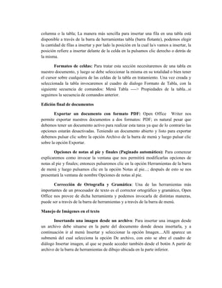 columna o la tabla; La manera más sencilla para insertar una fila en una tabla está
disponible a través de la barra de herramientas tabla (barra flotante), podemos elegir
la cantidad de filas a insertar y por lado la posición en la cual la/s vamos a insertar, la
posición refiere a insertar delante de la celda en la pulsamos clic derecho o detrás de
la misma.
Formateo de celdas: Para tratar esta sección necesitaremos de una tabla en
nuestro documento, y luego se debe seleccionar la misma en su totalidad o bien tener
el cursor sobre cualquiera de las celdas de la tabla en tratamiento. Una vez creada y
seleccionada la tabla invocaremos al cuadro de dialogo Formato de Tabla, con la
siguiente secuencia de comandos: Menú Tabla ----> Propiedades de la tabla...si
seguimos la secuencia de comandos anterior.
Edición final de documentos
Exportar un documento con formato PDF: Open Office Writer nos
permite exportar nuestros documentos a dos formatos: PDF; es natural pesar que
debemos tener un documento activo para realizar esta tarea ya que de lo contrario las
opciones estarán desactivadas. Teniendo un documento abierto y listo para exportar
debemos pulsar clic sobre la opción Archivo de la barra de menú y luego pulsar clic
sobre la opción Exportar.
Opciones de notas al pie y finales (Paginado automático): Para comenzar
explicaremos como invocar la ventana que nos permitirá modificarlas opciones de
notas al pie y finales; entonces pulsaremos clic en la opción Herramientas de la barra
de menú y luego pulsamos clic en la opción Notas al pie...; después de esto se nos
presentará la ventana de nombre Opciones de notas al pie.
Corrección de Ortografía y Gramática: Una de las herramientas más
importantes de un procesador de texto es el corrector ortográfico y gramático, Open
Office nos provee de dicha herramienta y podemos invocarla de distintas maneras,
puede ser a través de la barra de herramientas y a través de la barra de menú.
Manejo de Imágenes en el texto
Insertando una imagen desde un archivo: Para insertar una imagen desde
un archivo debe situarse en la parte del documento donde desea insertarla, y a
continuación ir al menú Insertar y seleccionar la opción Imagen....Allí aparece un
submenú del cual selecciona la opción De archivo, con esto se abre el cuadro de
diálogo Insertar imagen, al que se puede acceder también desde el botón A partir de
archivo de la barra de herramientas de dibujo ubicada en la parte inferior.
 