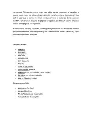 Las paginas Wiki cuentan con un botón para editar que se muestra en la pantalla y el
usuario puede hacer clic sobre este para acceder a una herramienta de edición en línea
fácil de usar que le permite modificar e inclusive borrar el contenido de la página en
cuestión. Para crear un conjunto de páginas navegables, se utiliza un sistema simple de
enlaces entre páginas, tipo hipertexto.


A diferencia de los blogs, los Wikis cuentan por lo general con una función de “historial”
que permite examinar versiones previas y con una función de rollback (deshacer), capaz
de restaurar versiones anteriores.




Ejemplos de Wikis:


       Wikipedia
       AulaWiki21
       WikiTaller
       Wikicolombia
       Wiki Economía
       Filo-TIC
       Wikis en Educación
       Socio-Natural (grado 4°)
       WikiHow(cómo funcionan las cosas – Inglés)
       FluWiki(sobre Influenza – Inglés)
       Wiki In Education(Inglés)


Sitios para crear Wikis


       Wikispaces (en línea)
       Wetpaint (en línea)
       MediaWiki (software descargable)
       Twiki (software descargable)
 