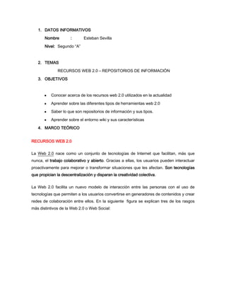 1. DATOS INFORMATIVOS
       Nombre         :      Esteban Sevilla

       Nivel: Segundo “A”


   2. TEMAS
              RECURSOS WEB 2.0 – REPOSITORIOS DE INFORMACIÓN

   3. OBJETIVOS


           Conocer acerca de los recursos web 2.0 utilizados en la actualidad
           Aprender sobre las diferentes tipos de herramientas web 2.0
           Saber lo que son repositorios de información y sus tipos.
           Aprender sobre el entorno wiki y sus características
   4. MARCO TEÓRICO


RECURSOS WEB 2.0


La Web 2.0 nace como un conjunto de tecnologías de Internet que facilitan, más que
nunca, el trabajo colaborativo y abierto. Gracias a ellas, los usuarios pueden interactuar
proactivamente para mejorar o transformar situaciones que les afectan. Son tecnologías
que propician la descentralización y disparan la creatividad colectiva.


La Web 2.0 facilita un nuevo modelo de interacción entre las personas con el uso de
tecnologías que permiten a los usuarios convertirse en generadores de contenidos y crear
redes de colaboración entre ellos. En la siguiente figura se explican tres de los rasgos
más distintivos de la Web 2.0 o Web Social:
 