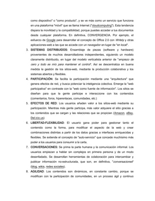 como dispositivo" o "como producto", y se ve más como un servicio que funciona
   en una plataforma "móvil" que se llama Internet ("cloudcomputing"). Esta tendencia
   dispara la movilidad y la compatibilidad, porque puedes acceder a tus documentos
   desde cualquier plataforma. En definitiva, CONVERGENCIA. Por ejemplo, el
   esfuerzo de Google para desarrollar el concepto de Office 2.0 con Writely y otras
   aplicaciones-web a las que se accede con un navegador en lugar de "en local".
3. SISTEMAS DISTRIBUIDOS: Ensamblaje de piezas (software y hardware)
   provenientes de muchos desarrolladores independientes, siguiendo un modelo
   claramente distribuido, en lugar del modelo verticalista anterior de "empiezo de
   cero y todo es mío para mantener el control". Así se descentraliza en buena
   medida la gestión de los sitios-web, mediante la producción colaborativa y los
   sistemas abiertos y flexibles.
4. PARTICIPACIÓN: Se facilita la participación mediante una "arquitectura" que
   genera efectos de red, y busca potenciar la inteligencia colectiva. Emerge la "web
   participativa" en contraste con la "web como fuente de información". Los sitios se
   diseñan para que la gente participe e interaccione con los contenidos
   (comentarios, foros, hiperenlaces, comunidades, etc.)
5. EFECTOS DE RED: Los usuarios añaden valor a los sitios-web mediante su
   participación. Mientras más gente participa, más valor adquiere el sitio gracias a
   los contenidos que se cargan y las relaciones que se propician (Amazon, eBay,
   Del.icio.us)
6. LIBERTAD-FLEXIBILIDAD: El usuario gana poder para gestionar tanto el
   contenido como la forma, para modificar el aspecto de la web y crear
   combinaciones distintas a partir de los datos gracias a interfaces enriquecidas y
   flexibles. Se extiende el concepto de "auto-servicio" que concede muchísimo más
   poder a los usuarios para consumir a la carta.
7. CONVERSACIONES: Se prima la parte humana y la comunicación informal. Los
   usuarios empiezan a hablar sin complejos en primera persona y de un modo
   desenfadado. Se desarrollan herramientas de colaboración para intercambiar y
   publicar información no-estructurada, que son, en definitiva, "conversaciones"
   (blog, wikis, redes sociales).
8. AGILIDAD: Los contenidos son dinámicos, en constante cambio, porque se
   modifican con la participación de comunidades, en un proceso ágil y continuo
 