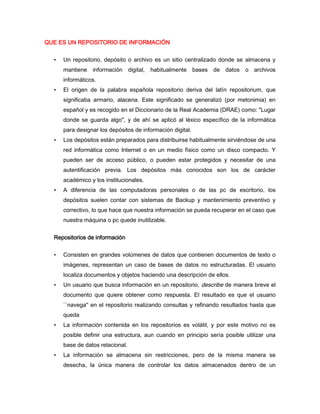 QUE ES UN REPOSITORIO DE INFORMACIÓN


  •   Un repositorio, depósito o archivo es un sitio centralizado donde se almacena y
      mantiene información digital, habitualmente bases de datos o archivos
      informáticos.
  •   El origen de la palabra española repositorio deriva del latín repositorium, que
      significaba armario, alacena. Este significado se generalizó (por metonimia) en
      español y es recogido en el Diccionario de la Real Academia (DRAE) como: "Lugar
      donde se guarda algo", y de ahí se aplicó al léxico específico de la informática
      para designar los depósitos de información digital.
  •   Los depósitos están preparados para distribuirse habitualmente sirviéndose de una
      red informática como Internet o en un medio físico como un disco compacto. Y
      pueden ser de acceso público, o pueden estar protegidos y necesitar de una
      autentificación previa. Los depósitos más conocidos son los de carácter
      académico y los institucionales.
  •   A diferencia de las computadoras personales o de las pc de escritorio, los
      depósitos suelen contar con sistemas de Backup y mantenimiento preventivo y
      correctivo, lo que hace que nuestra información se pueda recuperar en el caso que
      nuestra máquina o pc quede inutilizable.


  Repositorios de información


  •   Consisten en grandes volúmenes de datos que contienen documentos de texto o
      imágenes, representan un caso de bases de datos no estructuradas. El usuario
      localiza documentos y objetos haciendo una descripción de ellos.
  •   Un usuario que busca información en un repositorio, describe de manera breve el
      documento que quiere obtener como respuesta. El resultado es que el usuario
      ``navega'' en el repositorio realizando consultas y refinando resultados hasta que
      queda
  •   La información contenida en los repositorios es volátil, y por este motivo no es
      posible definir una estructura, aun cuando en principio sería posible utilizar una
      base de datos relacional.
  •   La información se almacena sin restricciones, pero de la misma manera se
      desecha, la única manera de controlar los datos almacenados dentro de un
 