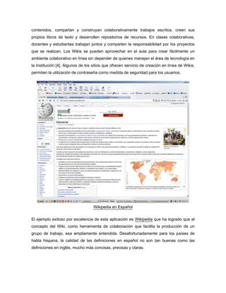 contenidos, compartan y construyan colaborativamente trabajos escritos, creen sus
propios libros de texto y desarrollen repositorios de recursos. En clases colaborativas,
docentes y estudiantes trabajan juntos y comparten la responsabilidad por los proyectos
que se realizan. Los Wikis se pueden aprovechar en el aula para crear fácilmente un
ambiente colaborativo en línea sin depender de quienes manejan el área de tecnología en
la Institución [4]. Algunos de los sitios que ofrecen servicio de creación en línea de Wikis,
permiten la utilización de contraseña como medida de seguridad para los usuarios.




                                   Wikipedia en Español


El ejemplo exitoso por excelencia de esta aplicación es Wikipedia que ha logrado que el
concepto del Wiki, como herramienta de colaboración que facilita la producción de un
grupo de trabajo, sea ampliamente entendida. Desafortunadamente para los países de
habla hispana, la calidad de las definiciones en español no son tan buenas como las
definiciones en inglés, mucho más concisas, precisas y claras.
 