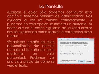 La Pantalla
•Calibrar el color: Sólo podemos configurar esta
opción si tenemos permisos de administrador. Nos
ayudará a ver los colores correctamente. Si
pulsamos en esta opción se iniciará un asistente. Al
hacer clic en el botón Siguiente de la zona inferior
nos irá explicando cómo realizar la calibración paso
a paso.
•Establecer tamaño del texto
personalizado: Nos permite
cambiar el tamaño del texto
mediante        un     valor
porcentual. Podemos ver
una vista previa de cómo se
verá el texto.
 