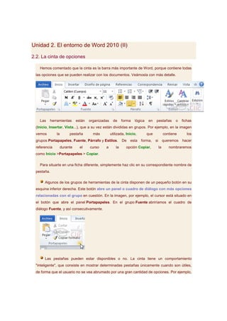 Unidad 2. El entorno de Word 2010 (II)

2.2. La cinta de opciones

   Hemos comentado que la cinta es la barra más importante de Word, porque contiene todas
 las opciones que se pueden realizar con los documentos. Veámosla con más detalle.




   Las   herramientas        están   organizadas     de     forma   lógica   en    pestañas         o   fichas
 (Inicio, Insertar, Vista...), que a su vez están divididas en grupos. Por ejemplo, en la imagen
 vemos        la        pestaña        más         utilizada, Inicio,        que             contiene      los
 grupos Portapapeles, Fuente, Párrafo y Estilos.            De   esta   forma,     si        queremos   hacer
 referencia        durante     el    curso    a        la     opción Copiar,            la      nombraremos
 como Inicio >Portapapeles > Copiar.

   Para situarte en una ficha diferente, simplemente haz clic en su correspondiente nombre de
 pestaña.

      Algunos de los grupos de herramientas de la cinta disponen de un pequeño botón en su
 esquina inferior derecha. Este botón abre un panel o cuadro de diálogo con más opciones
 relacionadas con el grupo en cuestión. En la imagen, por ejemplo, el cursor está situado en
 el botón que abre el panel Portapapeles. En el grupo Fuente abriríamos el cuadro de
 diálogo Fuente, y así consecutivamente.




      Las pestañas pueden estar disponibles o no. La cinta tiene un comportamiento
 "inteligente", que consiste en mostrar determinadas pestañas únicamente cuando son útiles,
 de forma que el usuario no se vea abrumado por una gran cantidad de opciones. Por ejemplo,
 