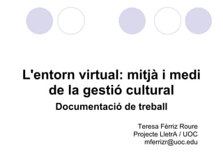 L'entorn virtual: mitjà i medi
    de la gestió cultural
     Documentació de treball
                     Teresa Fèrriz Roure
                    Projecte LletrA / UOC
                       mferrizr@uoc.edu
 