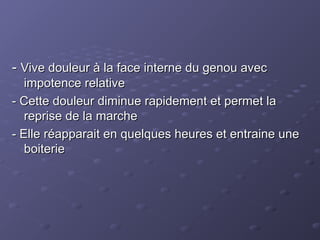 -
- Vive douleur à la face interne du genou avec
Vive douleur à la face interne du genou avec
impotence relative
impotence relative
- Cette douleur diminue rapidement et permet la
- Cette douleur diminue rapidement et permet la
reprise de la marche
reprise de la marche
- Elle réapparait en quelques heures et entraine une
- Elle réapparait en quelques heures et entraine une
boiterie
boiterie
 