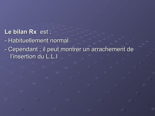Le bilan Rx
Le bilan Rx est :
est :
- Habituellement normal
- Habituellement normal
- Cependant ; il peut montrer un arrachement de
- Cependant ; il peut montrer un arrachement de
l’insertion du L.L.I
l’insertion du L.L.I
 