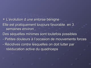 +
+ L’évolution d une entorse bénigne
L’évolution d une entorse bénigne
Elle est pratiquement toujours favorable en 3
Elle est pratiquement toujours favorable en 3
semaines environ .
semaines environ .
Des séquelles minimes sont toutefois possibles
Des séquelles minimes sont toutefois possibles
- Petites douleurs à l’occasion de mouvements forces
- Petites douleurs à l’occasion de mouvements forces
- Récidives contre lesquelles on doit lutter par
- Récidives contre lesquelles on doit lutter par
rééducation active du quadriceps
rééducation active du quadriceps
 
