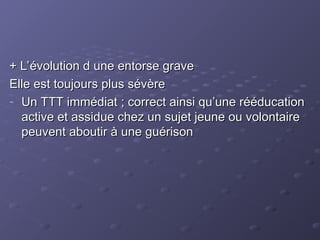 + L’évolution d une entorse grave
+ L’évolution d une entorse grave
Elle est toujours plus sévère
Elle est toujours plus sévère
- Un TTT immédiat ; correct ainsi qu’une rééducation
Un TTT immédiat ; correct ainsi qu’une rééducation
active et assidue chez un sujet jeune ou volontaire
active et assidue chez un sujet jeune ou volontaire
peuvent aboutir à une guérison
peuvent aboutir à une guérison
 