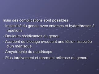 mais des complications sont possibles :
mais des complications sont possibles :
- Instabilité du genou avec entorses et hydarthroses à
- Instabilité du genou avec entorses et hydarthroses à
répétions
répétions
- Douleurs récidivantes du genou
- Douleurs récidivantes du genou
- Accident de blocage évoquant une lésion associée
- Accident de blocage évoquant une lésion associée
d’un ménisque
d’un ménisque
- Amyotrophie du quadriceps
- Amyotrophie du quadriceps
- Plus tardivement et rarement arthrose
- Plus tardivement et rarement arthrose du genou
du genou
 