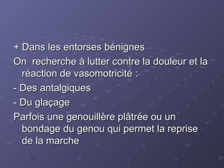 + Dans les entorses bénignes
+ Dans les entorses bénignes
On recherche à lutter contre la douleur et la
On recherche à lutter contre la douleur et la
réaction de vasomotricité :
réaction de vasomotricité :
- Des antalgiques
- Des antalgiques
- Du glaçage
- Du glaçage
Parfois une genouillère plâtrée ou un
Parfois une genouillère plâtrée ou un
bondage du genou qui permet la reprise
bondage du genou qui permet la reprise
de la marche
de la marche
 
