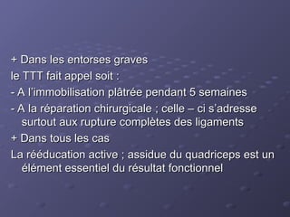 + Dans les entorses graves
+ Dans les entorses graves
le TTT fait appel soit :
le TTT fait appel soit :
- A l’immobilisation plâtrée pendant 5 semaines
- A l’immobilisation plâtrée pendant 5 semaines
- A la réparation chirurgicale ; celle – ci s’adresse
- A la réparation chirurgicale ; celle – ci s’adresse
surtout aux rupture complètes des ligaments
surtout aux rupture complètes des ligaments
+ Dans tous les cas
+ Dans tous les cas
La rééducation active ; assidue du quadriceps est un
La rééducation active ; assidue du quadriceps est un
élément essentiel du résultat fonctionnel
élément essentiel du résultat fonctionnel
 