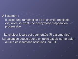 A l’examen :
A l’examen :
- Il existe une tuméfaction de la cheville (malléole
Il existe une tuméfaction de la cheville (malléole
ext) avec souvent une ecchymose d’apparition
ext) avec souvent une ecchymose d’apparition
progressive
progressive
- La chaleur locale est augmentée (R vasomotrice)
- La chaleur locale est augmentée (R vasomotrice)
La palpation douce trouve un point exquis sur le trajet
La palpation douce trouve un point exquis sur le trajet
ou sur les insertions osseuses du LLE
ou sur les insertions osseuses du LLE
 
