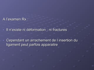 A l’examen Rx :
A l’examen Rx :
- Il n’existe ni déformation ; ni fractures
Il n’existe ni déformation ; ni fractures
- Cependant un arrachement de l insertion du
Cependant un arrachement de l insertion du
ligament peut parfois apparaitre
ligament peut parfois apparaitre
 