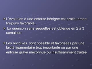 L’évolution d une entorse bénigne est pratiquement
L’évolution d une entorse bénigne est pratiquement
toujours favorable.
toujours favorable.
La guérison sans séquelles est obtenue en 2 à 3
La guérison sans séquelles est obtenue en 2 à 3
semaines
semaines
Les récidives sont possible et favorisées par une
Les récidives sont possible et favorisées par une
laxité ligamentaire trop importante ou par une
laxité ligamentaire trop importante ou par une
entorse grave méconnue ou insuffisamment traitée
entorse grave méconnue ou insuffisamment traitée
 