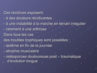 Ces récidives exposent:
Ces récidives exposent:
- à des douleurs récidivantes
- à des douleurs récidivantes
- à une instabilité à la marche en terrain irrégulier
- à une instabilité à la marche en terrain irrégulier
- rarement à une arthrose
- rarement à une arthrose
Dans tous les cas
Dans tous les cas
des troubles trophiques sont possibles :
des troubles trophiques sont possibles :
- œdème en fin de la journée
- œdème en fin de la journée
- atrophie musculaire
- atrophie musculaire
- ostéoporose douloureuse post – traumatique
- ostéoporose douloureuse post – traumatique
d’évolution longue
d’évolution longue
 