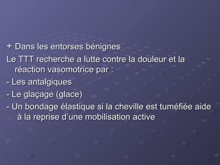 +
+ Dans les entorses bénignes
Dans les entorses bénignes
Le TTT recherche a lutte contre la douleur et la
Le TTT recherche a lutte contre la douleur et la
réaction vasomotrice par :
réaction vasomotrice par :
- Les antalgiques
- Les antalgiques
- Le glaçage (glace)
- Le glaçage (glace)
- Un bondage élastique si la cheville est tuméfiée aide
- Un bondage élastique si la cheville est tuméfiée aide
à la reprise d’une mobilisation active
à la reprise d’une mobilisation active
 