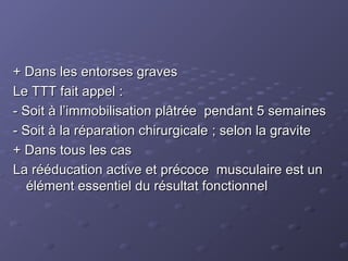 + Dans les entorses graves
+ Dans les entorses graves
Le TTT fait appel :
Le TTT fait appel :
- Soit à l’immobilisation plâtrée pendant 5 semaines
- Soit à l’immobilisation plâtrée pendant 5 semaines
- Soit à la réparation chirurgicale ; selon la gravite
- Soit à la réparation chirurgicale ; selon la gravite
+ Dans tous les cas
+ Dans tous les cas
La rééducation active et précoce musculaire est un
La rééducation active et précoce musculaire est un
élément essentiel du résultat fonctionnel
élément essentiel du résultat fonctionnel
 