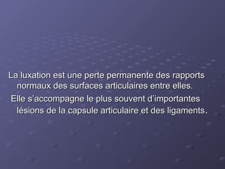 La luxation est une perte permanente des rapports
La luxation est une perte permanente des rapports
normaux des surfaces articulaires entre elles.
normaux des surfaces articulaires entre elles.
Elle s’accompagne le plus souvent d’importantes
Elle s’accompagne le plus souvent d’importantes
lésions de la capsule articulaire et des ligaments
lésions de la capsule articulaire et des ligaments.
.
 