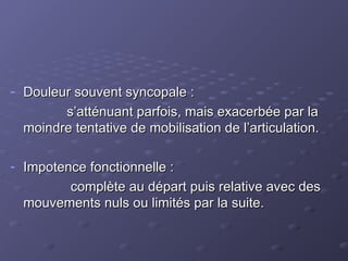 - Douleur souvent syncopale :
Douleur souvent syncopale :
s’atténuant parfois, mais exacerbée par la
s’atténuant parfois, mais exacerbée par la
moindre tentative de mobilisation de l’articulation.
moindre tentative de mobilisation de l’articulation.
- Impotence fonctionnelle :
Impotence fonctionnelle :
complète au départ puis relative avec des
complète au départ puis relative avec des
mouvements nuls ou limités par la suite.
mouvements nuls ou limités par la suite.
 