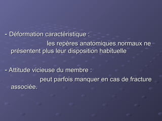 -
- Déformation caractéristique :
Déformation caractéristique :
les repères anatomiques normaux ne
les repères anatomiques normaux ne
présentent plus leur disposition habituelle
présentent plus leur disposition habituelle
-
- Attitude vicieuse du membre :
Attitude vicieuse du membre :
peut parfois manquer en cas de fracture
peut parfois manquer en cas de fracture
associée.
associée.
 