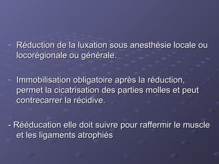 - Réduction de la luxation sous anesthésie locale ou
Réduction de la luxation sous anesthésie locale ou
locorégionale ou générale.
locorégionale ou générale.
- Immobilisation obligatoire après la réduction,
Immobilisation obligatoire après la réduction,
permet la cicatrisation des parties molles et peut
permet la cicatrisation des parties molles et peut
contrecarrer la récidive.
contrecarrer la récidive.
- Rééducation elle doit suivre pour raffermir le muscle
- Rééducation elle doit suivre pour raffermir le muscle
et les ligaments atrophiés
et les ligaments atrophiés
 