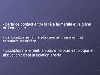 - perte de contact entre la tête humérale et la glène
de l'omoplate.
- La luxation se fait le plus souvent en avant et
rarement en arrière.
- Exceptionnellement, en bas et le bras est bloqué en
abduction : c'est la luxation erecta.
 