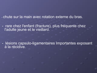 - chute sur la main avec rotation externe du bras.
- rare chez l'enfant (fracture), plus fréquente chez
l'adulte jeune et le vieillard.
- lésions capsulo-ligamentaires Importantes exposant
à la récidive.
 