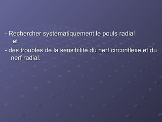 - Rechercher systématiquement le pouls radial
- Rechercher systématiquement le pouls radial
et
et
- des troubles de la sensibilité du nerf circonflexe et du
- des troubles de la sensibilité du nerf circonflexe et du
nerf radial.
nerf radial.
 