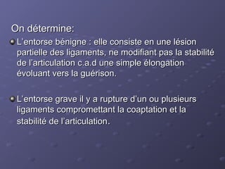 On détermine:
On détermine:
L’entorse bénigne : elle consiste en une lésion
L’entorse bénigne : elle consiste en une lésion
partielle des ligaments, ne modifiant pas la stabilité
partielle des ligaments, ne modifiant pas la stabilité
de l’articulation c.a.d une simple élongation
de l’articulation c.a.d une simple élongation
évoluant vers la guérison.
évoluant vers la guérison.
L’entorse grave il y a rupture d’un ou plusieurs
L’entorse grave il y a rupture d’un ou plusieurs
ligaments compromettant la coaptation et la
ligaments compromettant la coaptation et la
stabilité de l’articulation
stabilité de l’articulation.
.
 