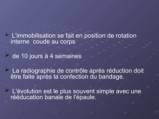  L'immobilisation se fait en position de rotation
interne coude au corps
 de 10 jours à 4 semaines
 La radiographie de contrôle après réduction doit
être faite après la confection du bandage.
 L'évolution est le plus souvent simple avec une
rééducation banale de l'épaule.
 