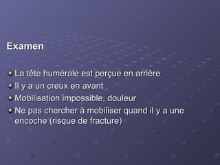 Examen
Examen
La tête humérale est perçue en arrière
La tête humérale est perçue en arrière
Il y a un creux en avant
Il y a un creux en avant
Mobilisation impossible, douleur
Mobilisation impossible, douleur
Ne pas chercher à mobiliser quand il y a une
Ne pas chercher à mobiliser quand il y a une
encoche (risque de fracture)
encoche (risque de fracture)
 