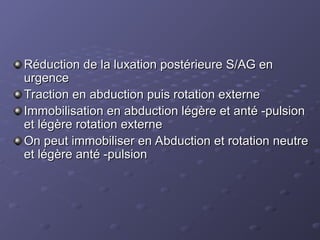Réduction de la luxation postérieure S/AG en
Réduction de la luxation postérieure S/AG en
urgence
urgence
Traction en abduction puis rotation externe
Traction en abduction puis rotation externe
Immobilisation en abduction légère et anté -pulsion
Immobilisation en abduction légère et anté -pulsion
et légère rotation externe
et légère rotation externe
On peut immobiliser en Abduction et rotation neutre
On peut immobiliser en Abduction et rotation neutre
et légère anté -pulsion
et légère anté -pulsion
 