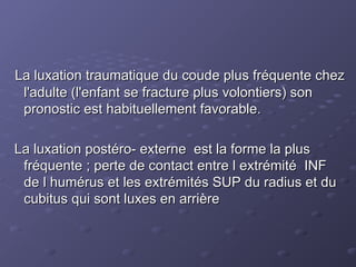 La luxation traumatique du coude plus fréquente chez
La luxation traumatique du coude plus fréquente chez
l'adulte (l'enfant se fracture plus volontiers) son
l'adulte (l'enfant se fracture plus volontiers) son
pronostic est habituellement favorable.
pronostic est habituellement favorable.
La luxation postéro- externe est la forme la plus
La luxation postéro- externe est la forme la plus
fréquente ; perte de contact entre l extrémité INF
fréquente ; perte de contact entre l extrémité INF
de l humérus et les extrémités SUP du radius et du
de l humérus et les extrémités SUP du radius et du
cubitus qui sont luxes en arrière
cubitus qui sont luxes en arrière
 
