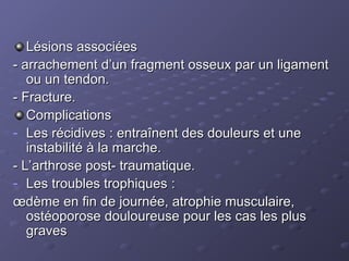 Lésions associées
Lésions associées
- arrachement d’un fragment osseux par un ligament
- arrachement d’un fragment osseux par un ligament
ou un tendon.
ou un tendon.
- Fracture.
- Fracture.
Complications
Complications
- Les récidives : entraînent des douleurs et une
Les récidives : entraînent des douleurs et une
instabilité à la marche.
instabilité à la marche.
- L’arthrose post- traumatique.
- L’arthrose post- traumatique.
- Les troubles trophiques :
Les troubles trophiques :
œdème en fin de journée, atrophie musculaire,
œdème en fin de journée, atrophie musculaire,
ostéoporose douloureuse pour les cas les plus
ostéoporose douloureuse pour les cas les plus
graves
graves
 
