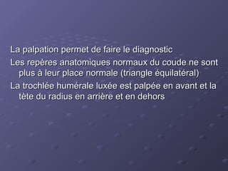 La palpation permet de faire le diagnostic
La palpation permet de faire le diagnostic
Les repères anatomiques normaux du coude ne sont
Les repères anatomiques normaux du coude ne sont
plus à leur place normale (triangle équilatéral)
plus à leur place normale (triangle équilatéral)
La trochlée humérale luxée est palpée en avant et la
La trochlée humérale luxée est palpée en avant et la
tète du radius en arrière et en dehors
tète du radius en arrière et en dehors
 