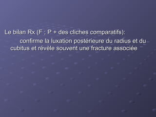 Le bilan Rx (F ; P + des cliches comparatifs):
Le bilan Rx (F ; P + des cliches comparatifs):
confirme la luxation postérieure du radius et du
confirme la luxation postérieure du radius et du
cubitus et révèle souvent une fracture associée
cubitus et révèle souvent une fracture associée
 