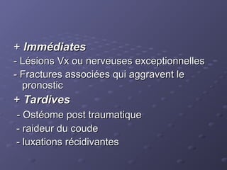 +
+ Immédiates
Immédiates
- Lésions Vx ou nerveuses exceptionnelles
- Lésions Vx ou nerveuses exceptionnelles
- Fractures associées qui aggravent le
- Fractures associées qui aggravent le
pronostic
pronostic
+
+ Tardives
Tardives
- Ostéome post traumatique
- Ostéome post traumatique
- raideur du coude
- raideur du coude
- luxations récidivantes
- luxations récidivantes
 