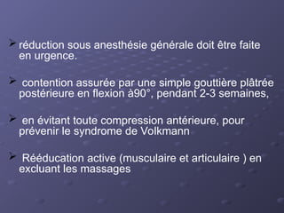  réduction sous anesthésie générale doit être faite
en urgence.
 contention assurée par une simple gouttière plâtrée
postérieure en flexion à90°, pendant 2-3 semaines,
 en évitant toute compression antérieure, pour
prévenir le syndrome de Volkmann
 Rééducation active (musculaire et articulaire ) en
excluant les massages
 