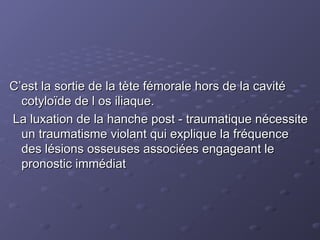 C’est la sortie de la tète fémorale hors de la cavité
C’est la sortie de la tète fémorale hors de la cavité
cotyloïde de l os iliaque.
cotyloïde de l os iliaque.
La luxation de la hanche post - traumatique nécessite
La luxation de la hanche post - traumatique nécessite
un traumatisme violant qui explique la fréquence
un traumatisme violant qui explique la fréquence
des lésions osseuses associées engageant le
des lésions osseuses associées engageant le
pronostic immédiat
pronostic immédiat
 
