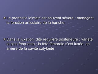 Le pronostic lointain est souvent sévère ; menaçant
Le pronostic lointain est souvent sévère ; menaçant
la fonction articulaire de la hanche
la fonction articulaire de la hanche
Dans la luxation dite régulière postérieure ; variété
Dans la luxation dite régulière postérieure ; variété
la plus fréquente ; la tète fémorale s’est luxée en
la plus fréquente ; la tète fémorale s’est luxée en
arrière de la cavité cotyloïde
arrière de la cavité cotyloïde
 